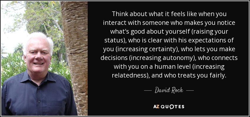 Think about what it feels like when you interact with someone who makes you notice what's good about yourself (raising your status), who is clear with his expectations of you (increasing certainty), who lets you make decisions (increasing autonomy), who connects with you on a human level (increasing relatedness), and who treats you fairly. - David Rock