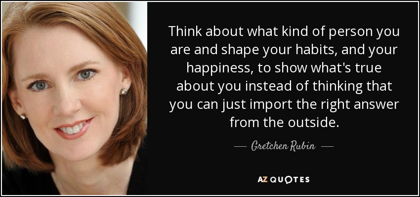 Think about what kind of person you are and shape your habits, and your happiness, to show what's true about you instead of thinking that you can just import the right answer from the outside. - Gretchen Rubin