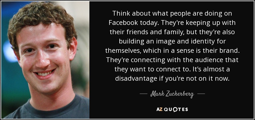 Think about what people are doing on Facebook today. They're keeping up with their friends and family, but they're also building an image and identity for themselves, which in a sense is their brand. They're connecting with the audience that they want to connect to. It's almost a disadvantage if you're not on it now. - Mark Zuckerberg