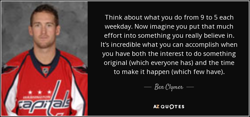 Think about what you do from 9 to 5 each weekday. Now imagine you put that much effort into something you really believe in. It's incredible what you can accomplish when you have both the interest to do something original (which everyone has) and the time to make it happen (which few have). - Ben Clymer