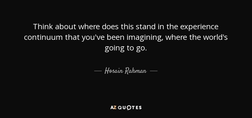 Think about where does this stand in the experience continuum that you've been imagining, where the world's going to go. - Hosain Rahman
