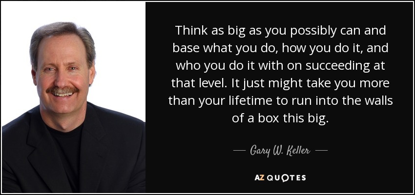 Think as big as you possibly can and base what you do, how you do it, and who you do it with on succeeding at that level. It just might take you more than your lifetime to run into the walls of a box this big. - Gary W. Keller