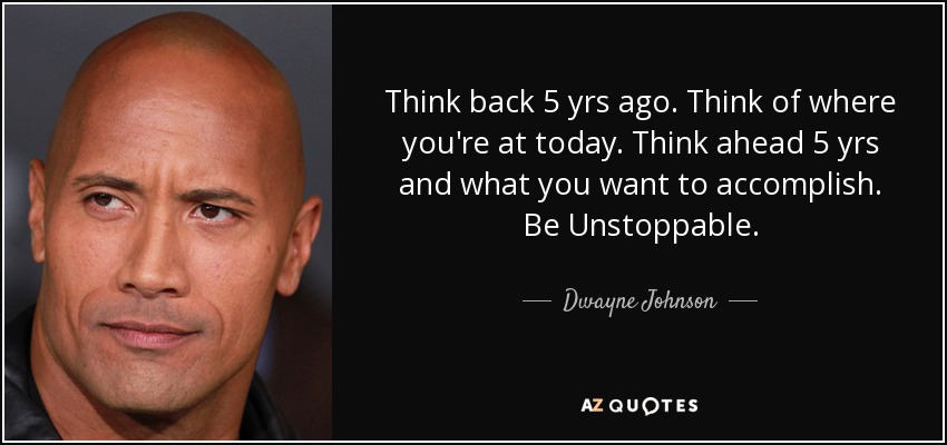 Think back 5 yrs ago. Think of where you're at today. Think ahead 5 yrs and what you want to accomplish. Be Unstoppable. - Dwayne Johnson