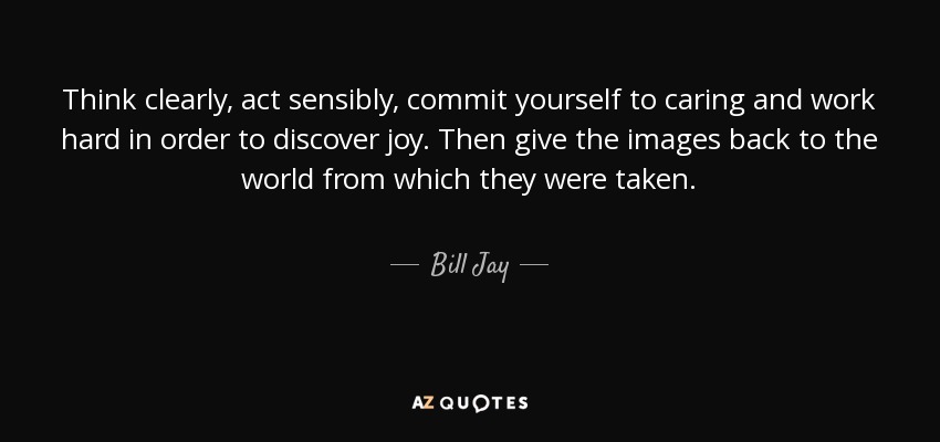 Think clearly, act sensibly, commit yourself to caring and work hard in order to discover joy. Then give the images back to the world from which they were taken. - Bill Jay