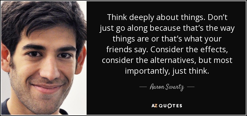 Think deeply about things. Don’t just go along because that’s the way things are or that’s what your friends say. Consider the effects, consider the alternatives, but most importantly, just think. - Aaron Swartz