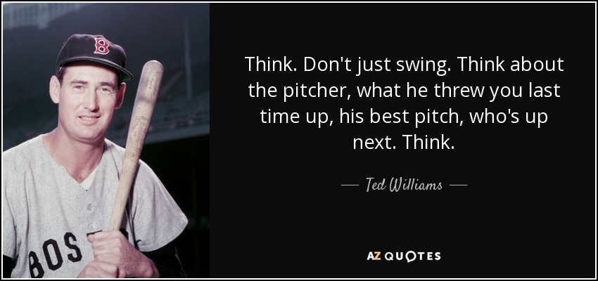 Think. Don't just swing. Think about the pitcher, what he threw you last time up, his best pitch, who's up next. Think. - Ted Williams