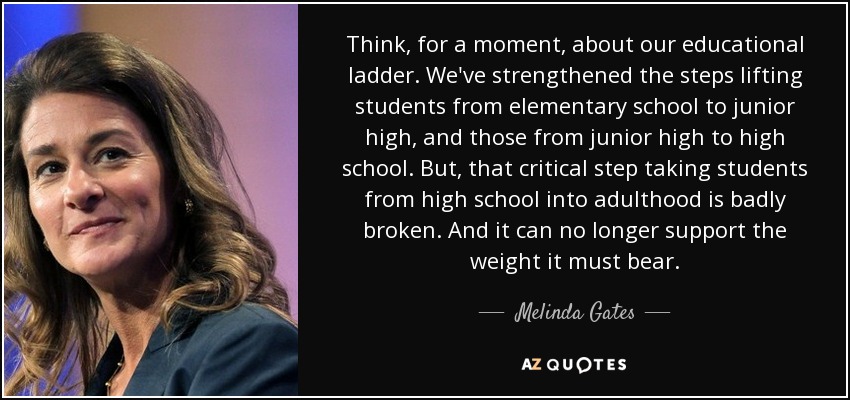 Think, for a moment, about our educational ladder. We've strengthened the steps lifting students from elementary school to junior high, and those from junior high to high school. But, that critical step taking students from high school into adulthood is badly broken. And it can no longer support the weight it must bear. - Melinda Gates