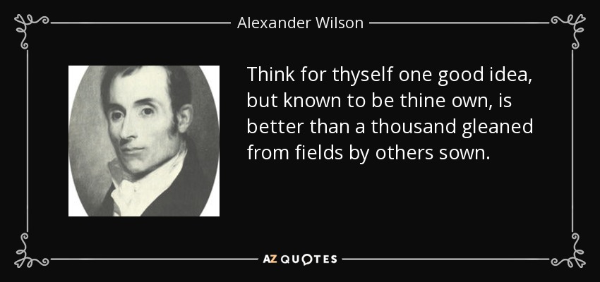 Think for thyself one good idea, but known to be thine own, is better than a thousand gleaned from fields by others sown. - Alexander Wilson