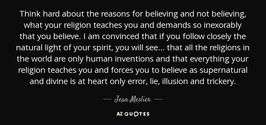 Think hard about the reasons for believing and not believing, what your religion teaches you and demands so inexorably that you believe. I am convinced that if you follow closely the natural light of your spirit, you will see ... that all the religions in the world are only human inventions and that everything your religion teaches you and forces you to believe as supernatural and divine is at heart only error, lie, illusion and trickery. - Jean Meslier Think hard about the reasons for believing and not believing, what your religion teaches you and demands so inexorably that you believe. I am convinced that if you follow closely the natural light of your spirit, you will see ... that all the religions in the world are only human inventions and that everything your religion teaches you and forces you to believe as supernatural and divine is at heart only error, lie, illusion and trickery. - Jean Meslier