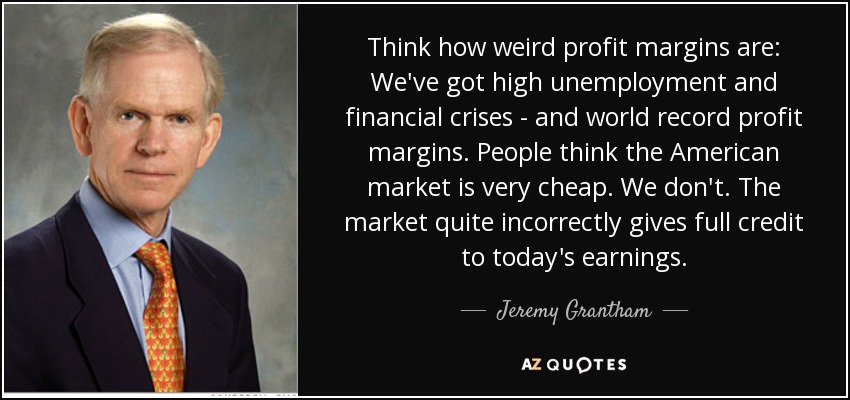 Think how weird profit margins are: We've got high unemployment and financial crises - and world record profit margins. People think the American market is very cheap. We don't. The market quite incorrectly gives full credit to today's earnings. - Jeremy Grantham