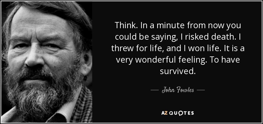 Think. In a minute from now you could be saying, I risked death. I threw for life, and I won life. It is a very wonderful feeling. To have survived. - John Fowles