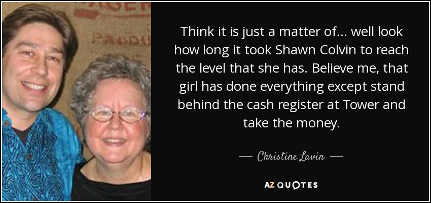 Think it is just a matter of... well look how long it took Shawn Colvin to reach the level that she has. Believe me, that girl has done everything except stand behind the cash register at Tower and take the money. - Christine Lavin