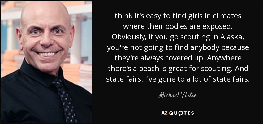 think it's easy to find girls in climates where their bodies are exposed. Obviously, if you go scouting in Alaska, you're not going to find anybody because they're always covered up. Anywhere there's a beach is great for scouting. And state fairs. I've gone to a lot of state fairs. - Michael Flutie