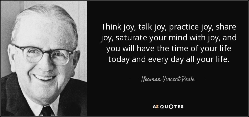 Think joy, talk joy, practice joy, share joy, saturate your mind with joy, and you will have the time of your life today and every day all your life. - Norman Vincent Peale