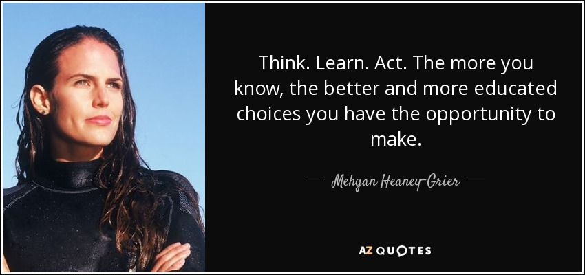 Think. Learn. Act. The more you know, the better and more educated choices you have the opportunity to make. - Mehgan Heaney-Grier
