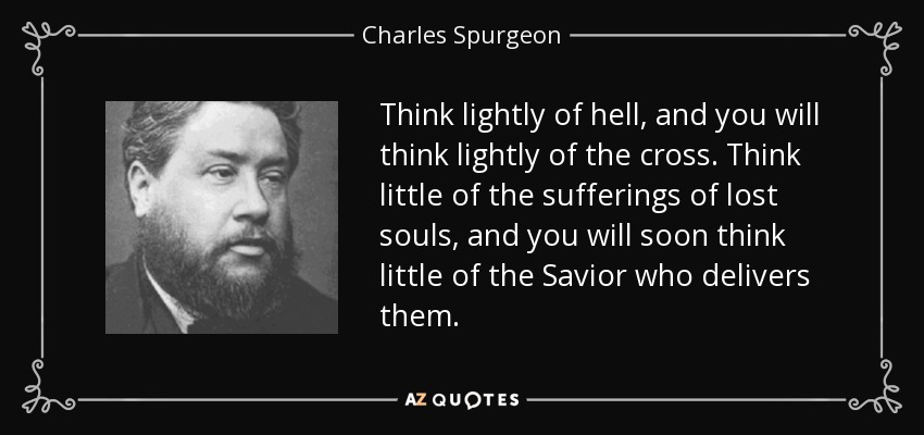 Think lightly of hell, and you will think lightly of the cross. Think little of the sufferings of lost souls, and you will soon think little of the Savior who delivers them. - Charles Spurgeon
