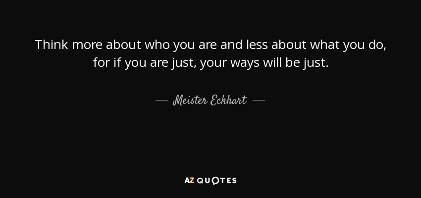 Think more about who you are and less about what you do, for if you are just, your ways will be just. - Meister Eckhart