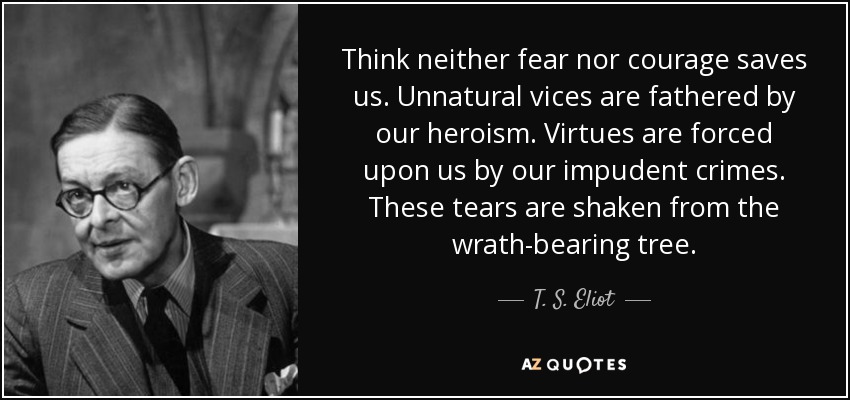 Think neither fear nor courage saves us. Unnatural vices are fathered by our heroism. Virtues are forced upon us by our impudent crimes. These tears are shaken from the wrath-bearing tree. - T. S. Eliot