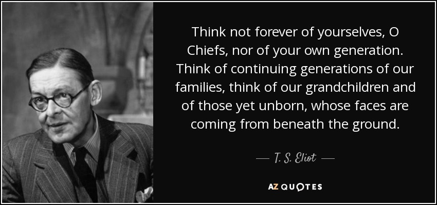 Think not forever of yourselves, O Chiefs, nor of your own generation. Think of continuing generations of our families, think of our grandchildren and of those yet unborn, whose faces are coming from beneath the ground. - T. S. Eliot