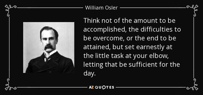 Think not of the amount to be accomplished, the difficulties to be overcome, or the end to be attained, but set earnestly at the little task at your elbow, letting that be sufficient for the day. - William Osler