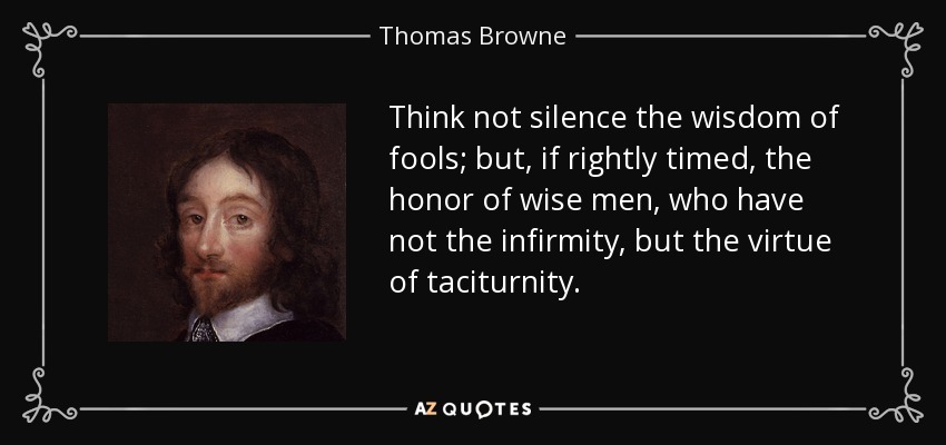 Think not silence the wisdom of fools; but, if rightly timed, the honor of wise men, who have not the infirmity, but the virtue of taciturnity. - Thomas Browne