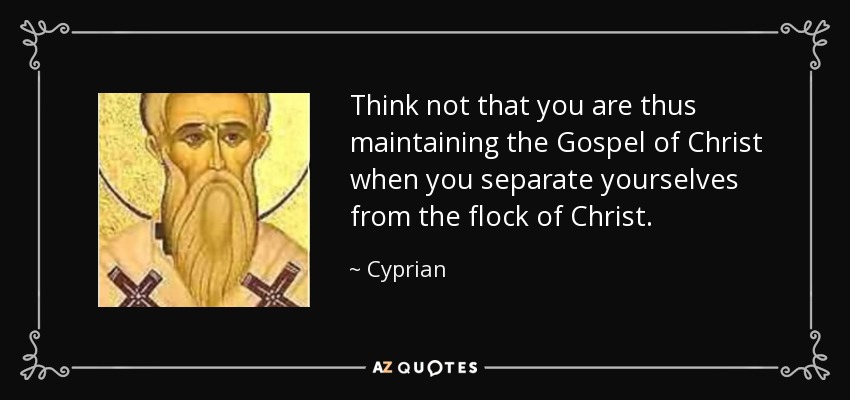 Think not that you are thus maintaining the Gospel of Christ when you separate yourselves from the flock of Christ. - Cyprian