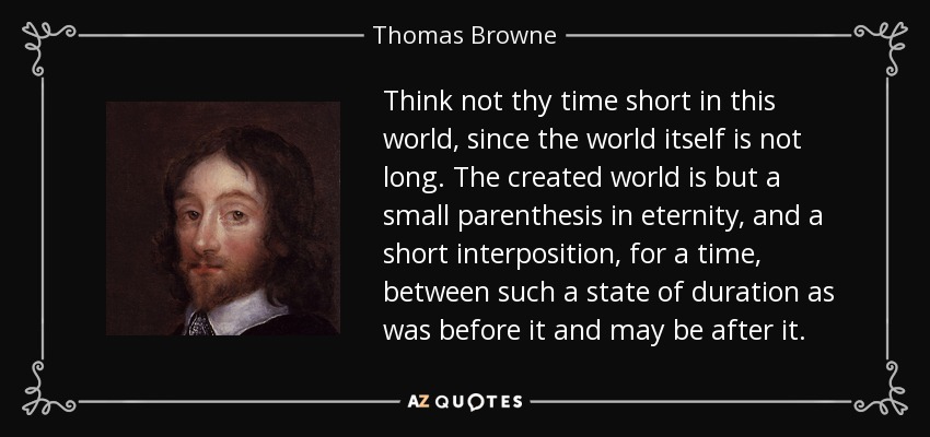 Think not thy time short in this world, since the world itself is not long. The created world is but a small parenthesis in eternity, and a short interposition, for a time, between such a state of duration as was before it and may be after it. - Thomas Browne