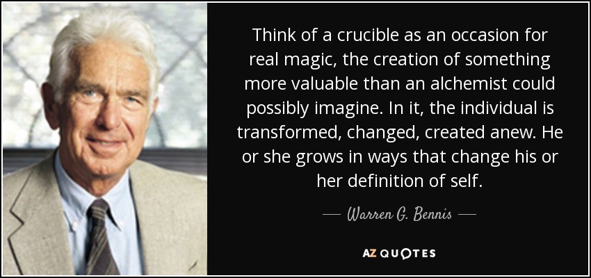 Think of a crucible as an occasion for real magic, the creation of something more valuable than an alchemist could possibly imagine. In it, the individual is transformed, changed, created anew. He or she grows in ways that change his or her definition of self. - Warren G. Bennis