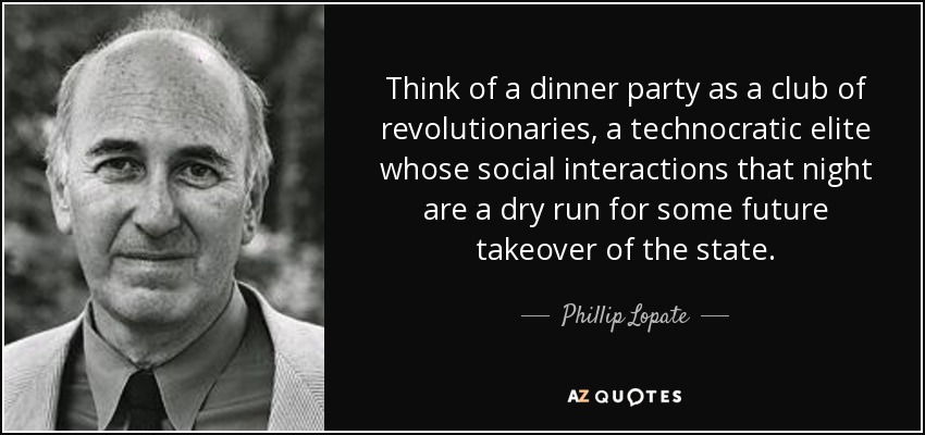 Think of a dinner party as a club of revolutionaries, a technocratic elite whose social interactions that night are a dry run for some future takeover of the state. - Phillip Lopate
