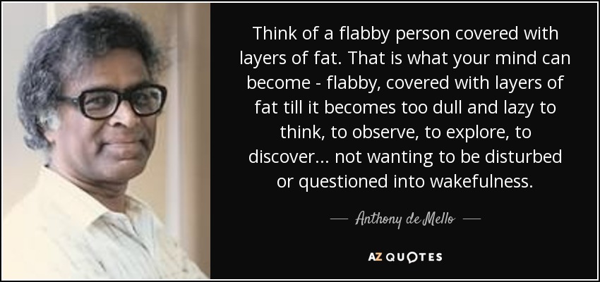 Think of a flabby person covered with layers of fat. That is what your mind can become - flabby, covered with layers of fat till it becomes too dull and lazy to think, to observe, to explore, to discover ... not wanting to be disturbed or questioned into wakefulness. - Anthony de Mello
