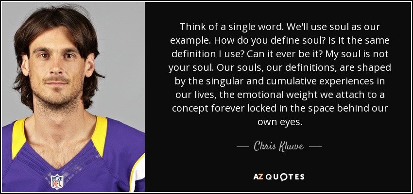 Think of a single word. We'll use soul as our example. How do you define soul? Is it the same definition I use? Can it ever be it? My soul is not your soul. Our souls, our definitions, are shaped by the singular and cumulative experiences in our lives, the emotional weight we attach to a concept forever locked in the space behind our own eyes. - Chris Kluwe