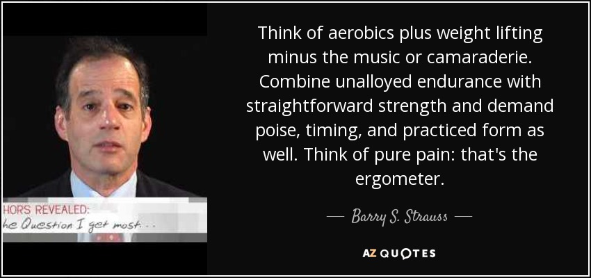 Think of aerobics plus weight lifting minus the music or camaraderie. Combine unalloyed endurance with straightforward strength and demand poise, timing, and practiced form as well. Think of pure pain: that's the ergometer. - Barry S. Strauss