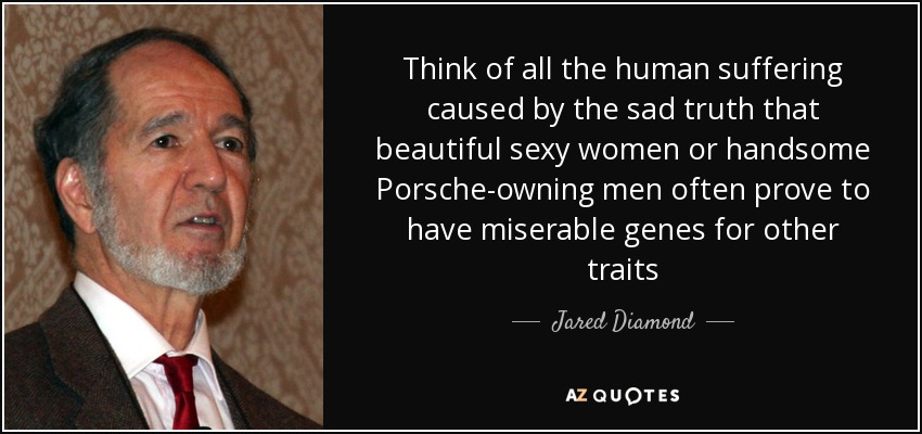 Think of all the human suffering caused by the sad truth that beautiful sexy women or handsome Porsche-owning men often prove to have miserable genes for other traits - Jared Diamond