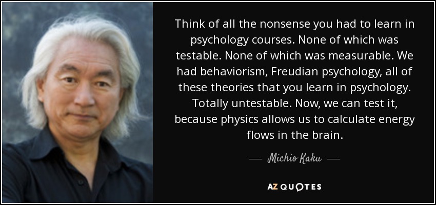 Think of all the nonsense you had to learn in psychology courses. None of which was testable. None of which was measurable. We had behaviorism, Freudian psychology, all of these theories that you learn in psychology. Totally untestable. Now, we can test it, because physics allows us to calculate energy flows in the brain. - Michio Kaku