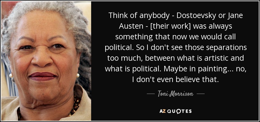 Think of anybody - Dostoevsky or Jane Austen - [their work] was always something that now we would call political. So I don't see those separations too much, between what is artistic and what is political. Maybe in painting... no, I don't even believe that. - Toni Morrison