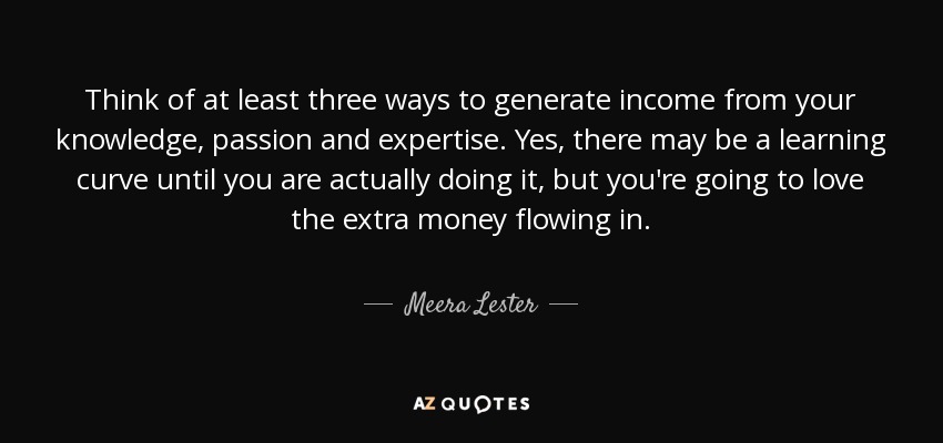 Think of at least three ways to generate income from your knowledge, passion and expertise. Yes, there may be a learning curve until you are actually doing it, but you're going to love the extra money flowing in. - Meera Lester
