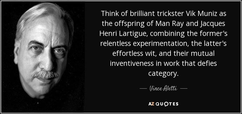 Think of brilliant trickster Vik Muniz as the offspring of Man Ray and Jacques Henri Lartigue, combining the former's relentless experimentation, the latter's effortless wit, and their mutual inventiveness in work that defies category. - Vince Aletti