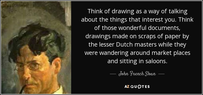 Think of drawing as a way of talking about the things that interest you. Think of those wonderful documents, drawings made on scraps of paper by the lesser Dutch masters while they were wandering around market places and sitting in saloons. - John French Sloan
