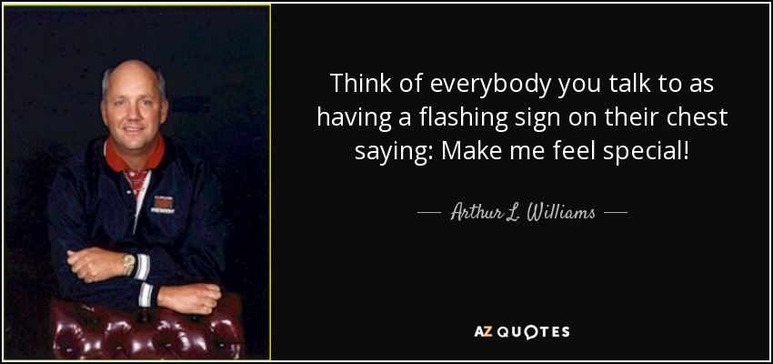 Think of everybody you talk to as having a flashing sign on their chest saying: Make me feel special! - Arthur L. Williams, Jr.