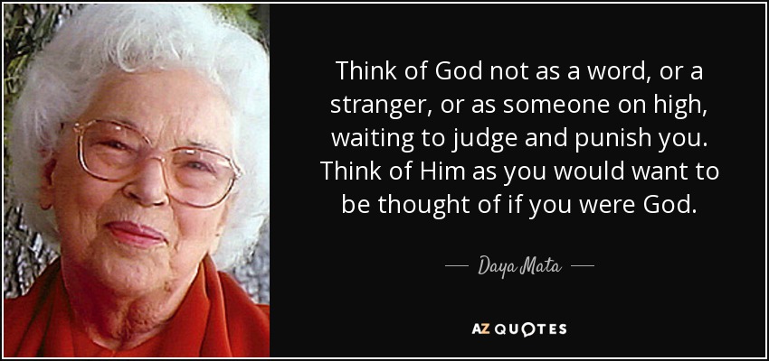 Think of God not as a word, or a stranger, or as someone on high, waiting to judge and punish you. Think of Him as you would want to be thought of if you were God. - Daya Mata