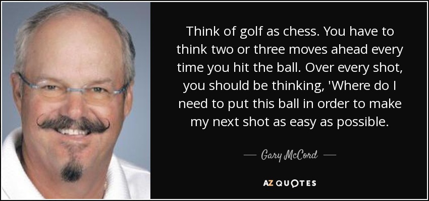 Think of golf as chess. You have to think two or three moves ahead every time you hit the ball. Over every shot, you should be thinking, 'Where do I need to put this ball in order to make my next shot as easy as possible. - Gary McCord