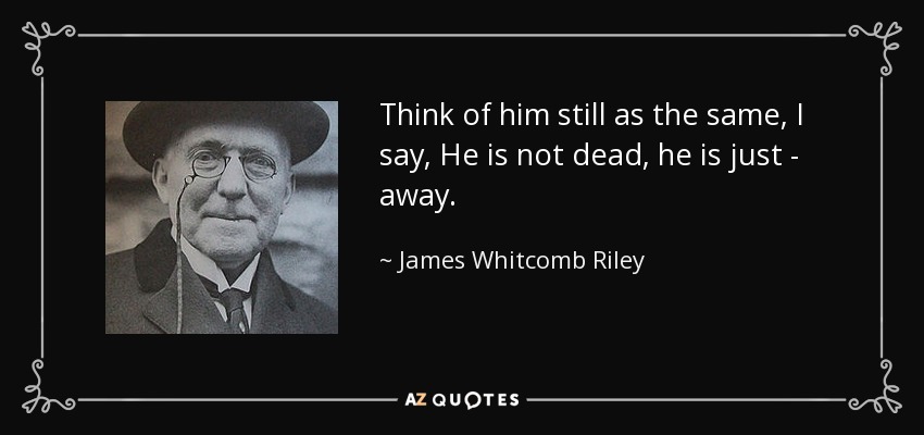 Think of him still as the same, I say, He is not dead, he is just - away. - James Whitcomb Riley