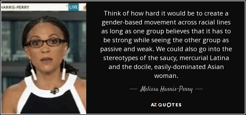 Think of how hard it would be to create a gender-based movement across racial lines as long as one group believes that it has to be strong while seeing the other group as passive and weak. We could also go into the stereotypes of the saucy, mercurial Latina and the docile, easily-dominated Asian woman. - Melissa Harris-Perry