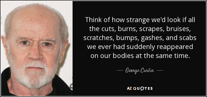 Think of how strange we'd look if all the cuts, burns, scrapes, bruises, scratches, bumps, gashes, and scabs we ever had suddenly reappeared on our bodies at the same time. - George Carlin