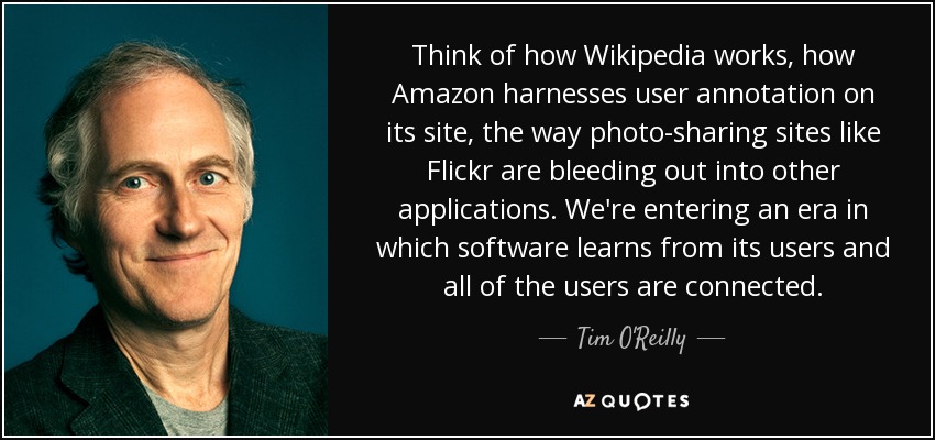 Think of how Wikipedia works, how Amazon harnesses user annotation on its site, the way photo-sharing sites like Flickr are bleeding out into other applications. We're entering an era in which software learns from its users and all of the users are connected. - Tim O'Reilly