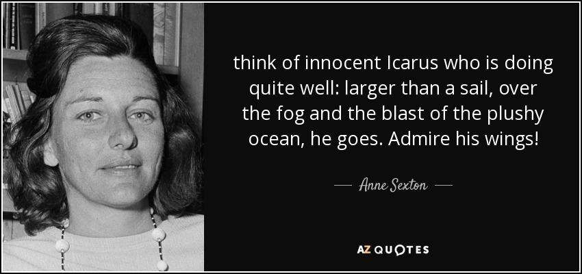 think of innocent Icarus who is doing quite well: larger than a sail, over the fog and the blast of the plushy ocean, he goes. Admire his wings! - Anne Sexton