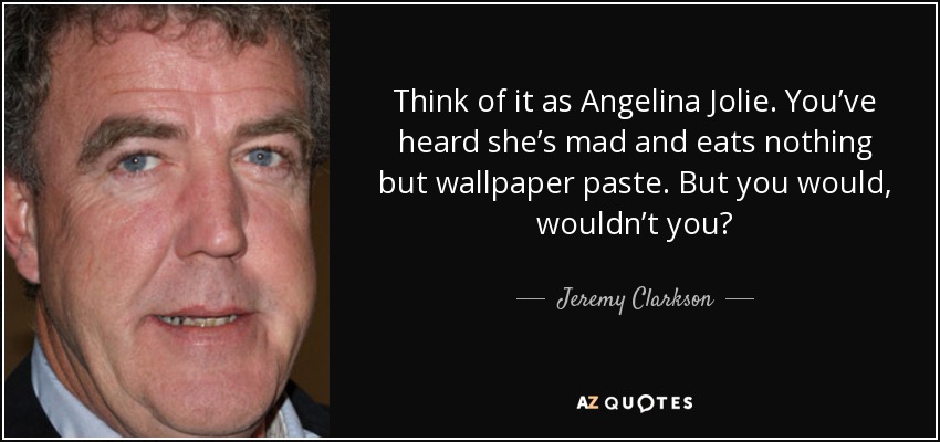 Think of it as Angelina Jolie. You’ve heard she’s mad and eats nothing but wallpaper paste. But you would, wouldn’t you? - Jeremy Clarkson