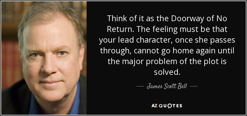 Think of it as the Doorway of No Return. The feeling must be that your lead character, once she passes through, cannot go home again until the major problem of the plot is solved. - James Scott Bell