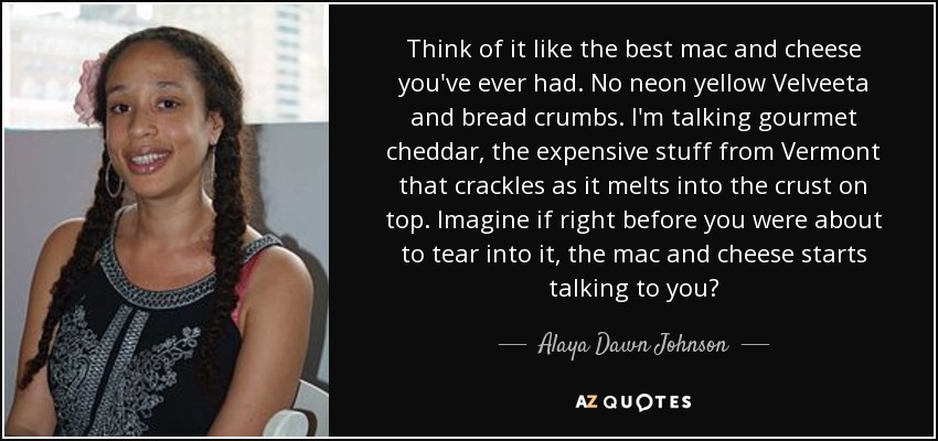 Think of it like the best mac and cheese you've ever had. No neon yellow Velveeta and bread crumbs. I'm talking gourmet cheddar, the expensive stuff from Vermont that crackles as it melts into the crust on top. Imagine if right before you were about to tear into it, the mac and cheese starts talking to you? - Alaya Dawn Johnson