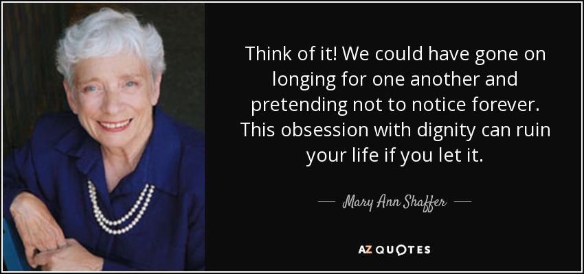 Think of it! We could have gone on longing for one another and pretending not to notice forever. This obsession with dignity can ruin your life if you let it. - Mary Ann Shaffer